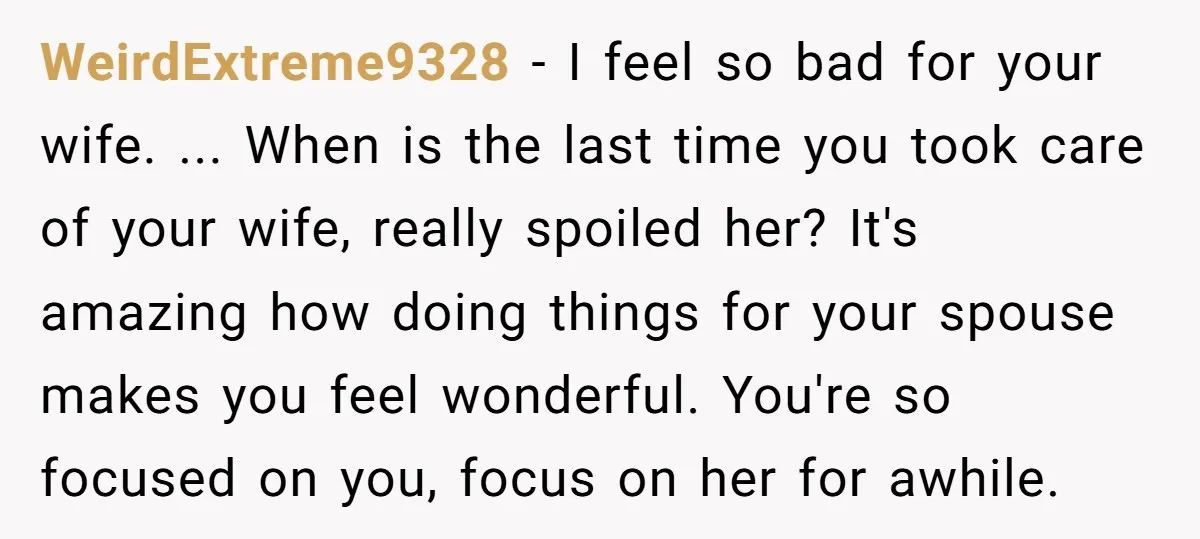 WeirdExtreme9328 − I feel so bad for your wife. ... When is the last time you took care of your wife, really spoiled her? It's amazing how doing things for...