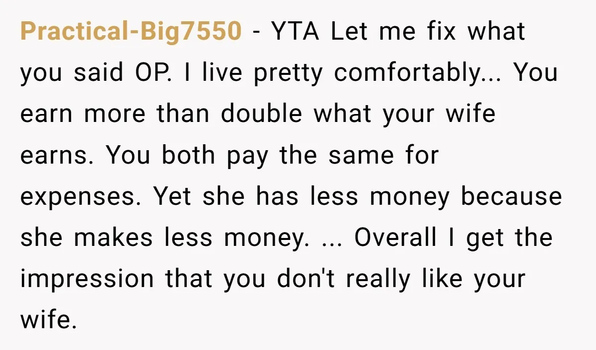 Practical-Big7550 − YTA Let me fix what you said OP. I live pretty comfortably... You earn more than double what your wife earns. You both pay the same for expenses....