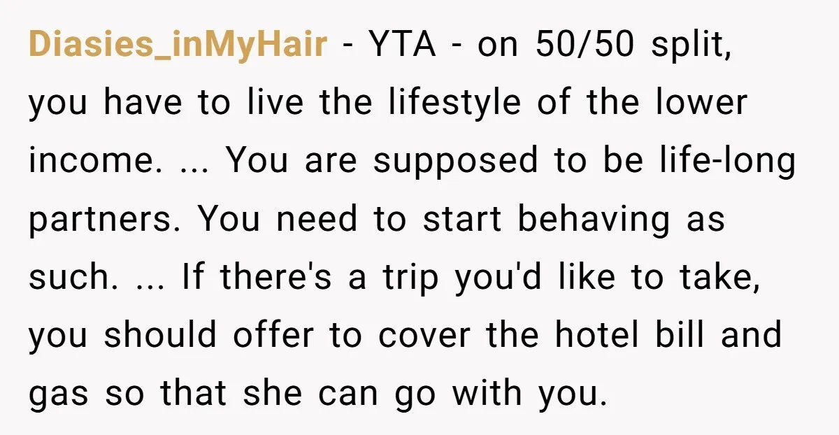 Diasies_inMyHair − YTA - on 50/50 split, you have to live the lifestyle of the lower income. ... You are supposed to be life-long partners. You need to start behaving...
