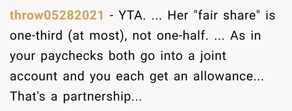 throw05282021 − YTA. ... Her "fair share" is one-third (at most), not one-half. ... As in your paychecks both go into a joint account and you each get an allowance......