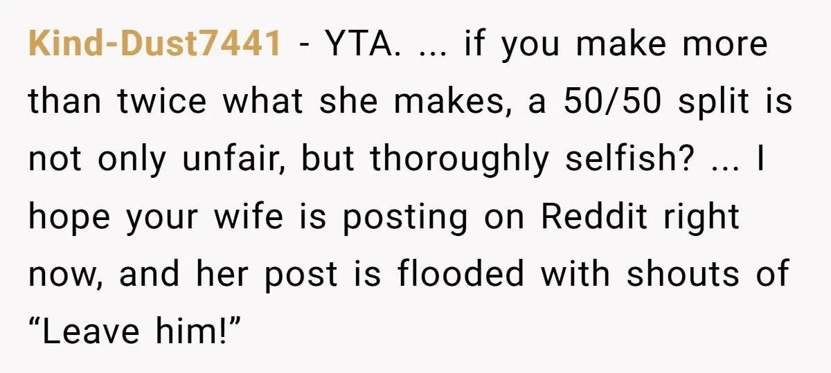 Kind-Dust7441 − YTA. ... if you make more than twice what she makes, a 50/50 split is not only unfair, but thoroughly selfish? ... I hope your wife is posting...