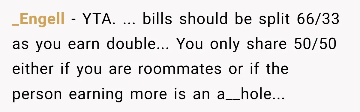 _Engell − YTA. ... bills should be split 66/33 as you earn double... You only share 50/50 either if you are roommates or if the person earning more is an...