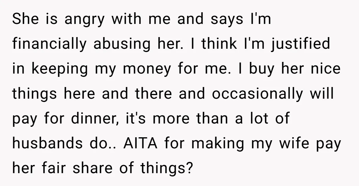 She is angry with me and says I'm financially abusing her. I think I'm justified in keeping my money for me. I buy her nice things here and there and...
