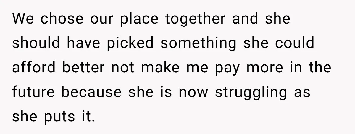 We chose our place together and she should have picked something she could afford better not make me pay more in the future because she is now struggling as she...