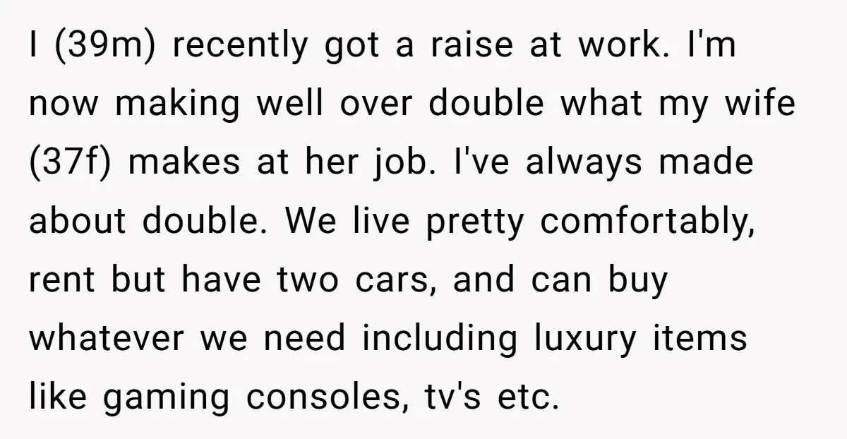 I (39m) recently got a raise at work. I'm now making well over double what my wife (37f) makes at her job. I've always made about double. We live pretty...