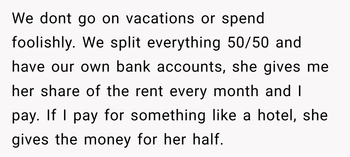 We dont go on vacations or spend foolishly. We split everything 50/50 and have our own bank accounts, she gives me her share of the rent every month and I...