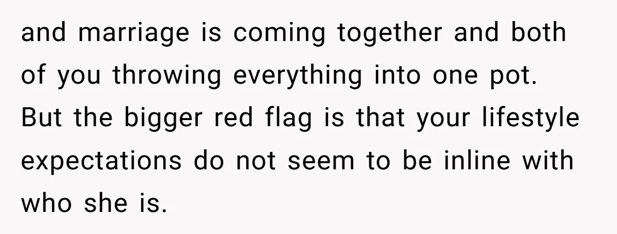and marriage is coming together and both of you throwing everything into one pot. But the bigger red flag is that your lifestyle expectations do not seem to be inline...