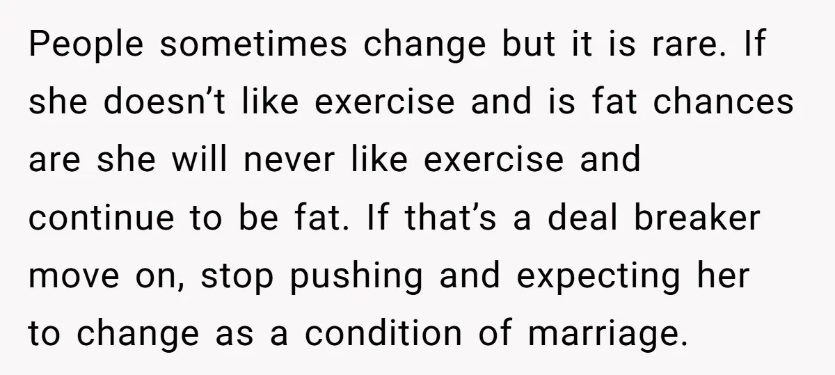 People sometimes change but it is rare. If she doesn’t like exercise and is fat chances are she will never like exercise and continue to be fat. If that’s a...