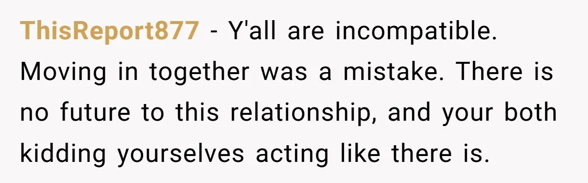 ThisReport877 − Y'all are incompatible. Moving in together was a mistake. There is no future to this relationship, and your both kidding yourselves acting like there is.
