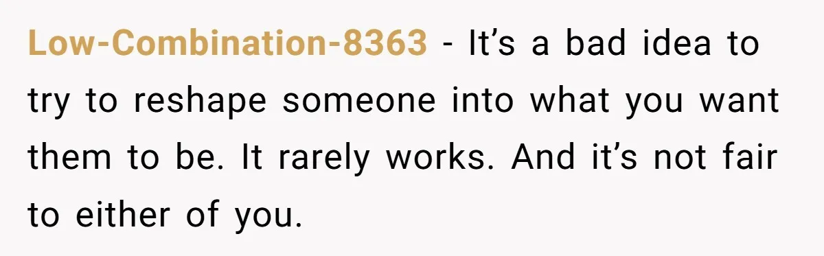 Low-Combination-8363 − It’s a bad idea to try to reshape someone into what you want them to be. It rarely works. And it’s not fair to either of you.