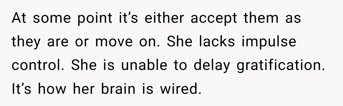 At some point it’s either accept them as they are or move on. She lacks impulse control. She is unable to delay gratification. It’s how her brain is wired.