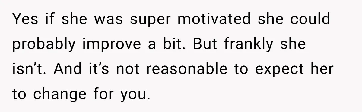 Yes if she was super motivated she could probably improve a bit. But frankly she isn’t. And it’s not reasonable to expect her to change for you.