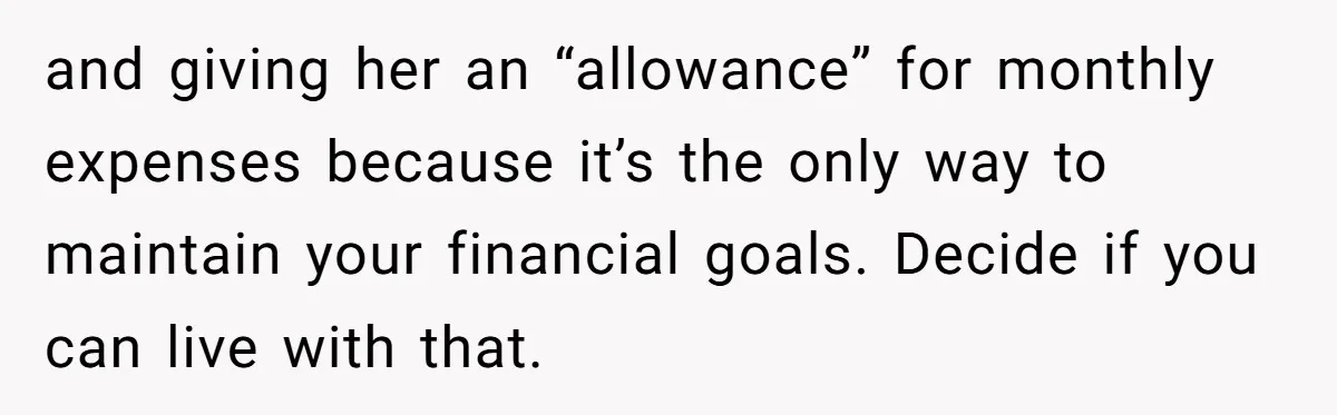 and giving her an “allowance” for monthly expenses because it’s the only way to maintain your financial goals. Decide if you can live with that.