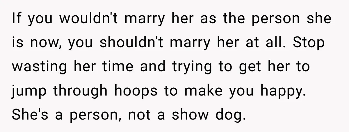 If you wouldn't marry her as the person she is now, you shouldn't marry her at all. Stop wasting her time and trying to get her to jump through hoops...