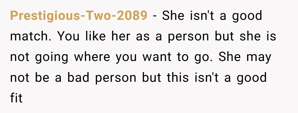 Prestigious-Two-2089 − She isn't a good match. You like her as a person but she is not going where you want to go. She may not be a bad person...