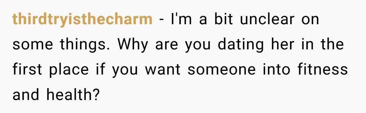 thirdtryisthecharm − I'm a bit unclear on some things. Why are you dating her in the first place if you want someone into fitness and health?