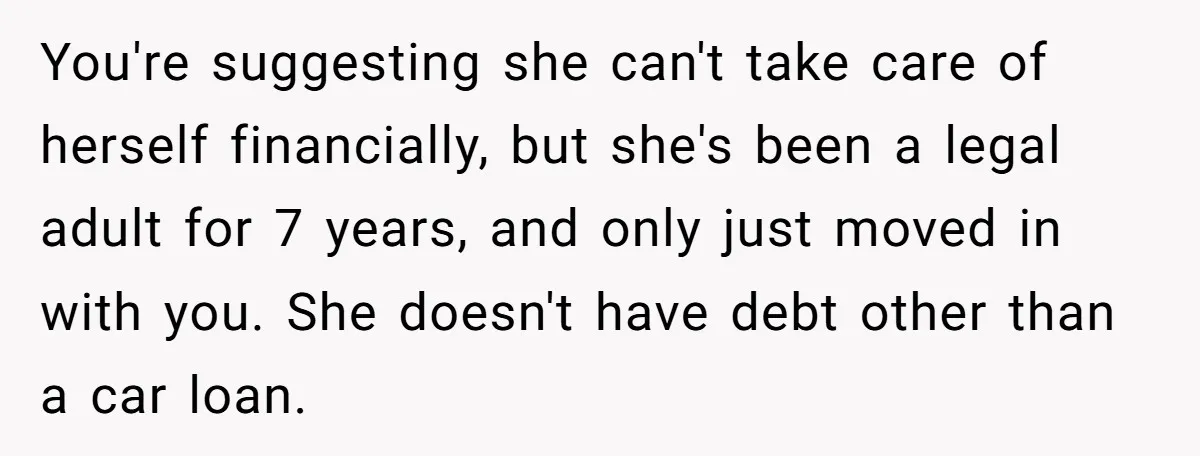 You're suggesting she can't take care of herself financially, but she's been a legal adult for 7 years, and only just moved in with you. She doesn't have debt other...