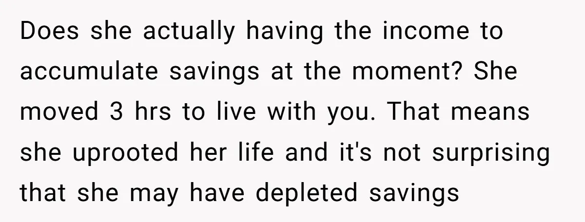 Does she actually having the income to accumulate savings at the moment? She moved 3 hrs to live with you. That means she uprooted her life and it's not surprising...