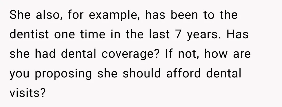 She also, for example, has been to the dentist one time in the last 7 years. Has she had dental coverage? If not, how are you proposing she should afford...