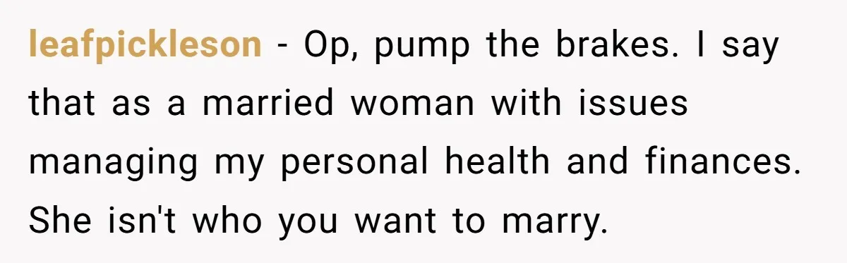 leafpickleson − Op, pump the brakes. I say that as a married woman with issues managing my personal health and finances. She isn't who you want to marry.