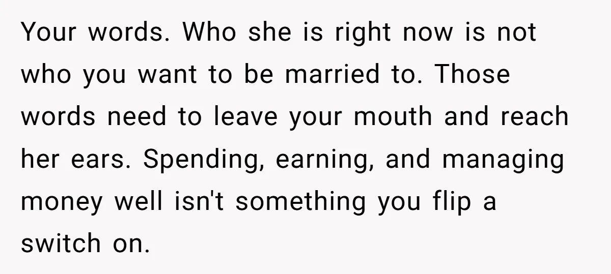 Your words. Who she is right now is not who you want to be married to. Those words need to leave your mouth and reach her ears. Spending, earning, and...