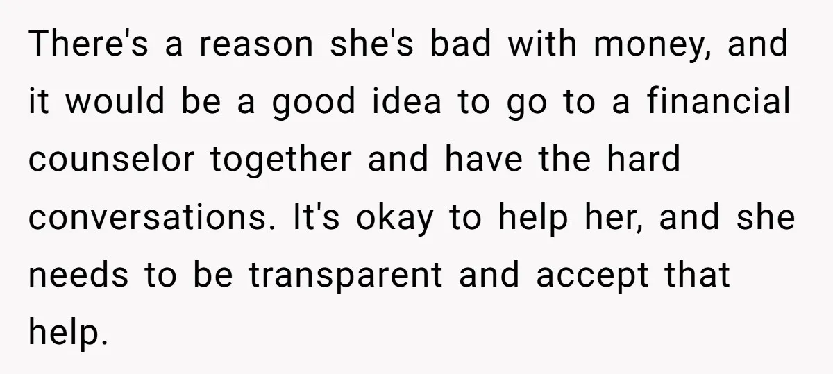 There's a reason she's bad with money, and it would be a good idea to go to a financial counselor together and have the hard conversations. It's okay to help...