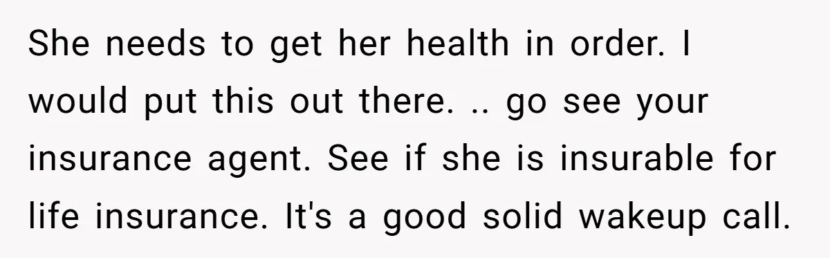 She needs to get her health in order. I would put this out there. .. go see your insurance agent. See if she is insurable for life insurance. It's a...
