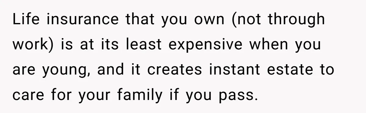 Life insurance that you own (not through work) is at its least expensive when you are young, and it creates instant estate to care for your family if you pass.