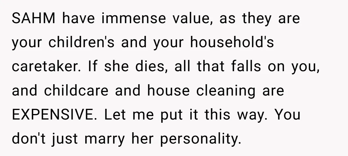 SAHM have immense value, as they are your children's and your household's caretaker. If she dies, all that falls on you, and childcare and house cleaning are EXPENSIVE. Let me...