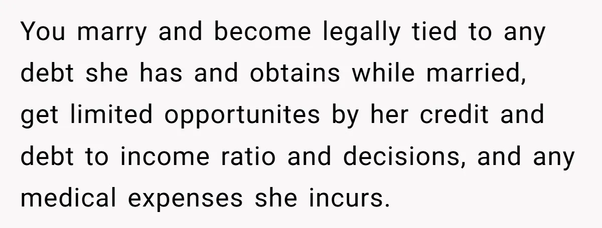 You marry and become legally tied to any debt she has and obtains while married, get limited opportunites by her credit and debt to income ratio and decisions, and any...