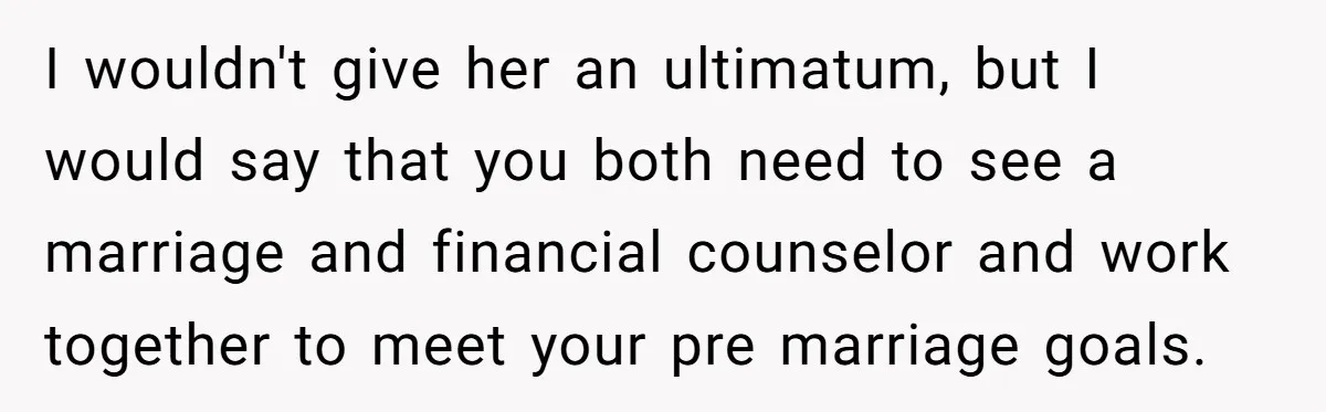 I wouldn't give her an ultimatum, but I would say that you both need to see a marriage and financial counselor and work together to meet your pre marriage goals.