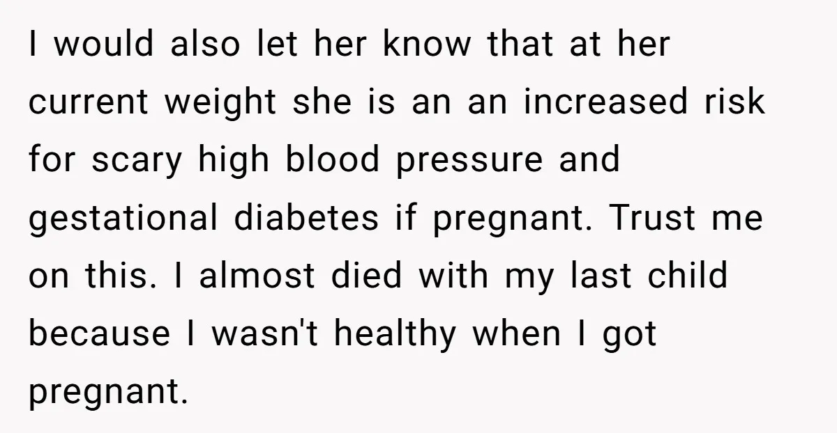 I would also let her know that at her current weight she is an an increased risk for scary high blood pressure and gestational diabetes if pregnant. Trust me on...