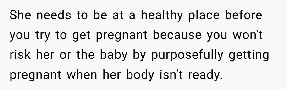 She needs to be at a healthy place before you try to get pregnant because you won't risk her or the baby by purposefully getting pregnant when her body isn't...