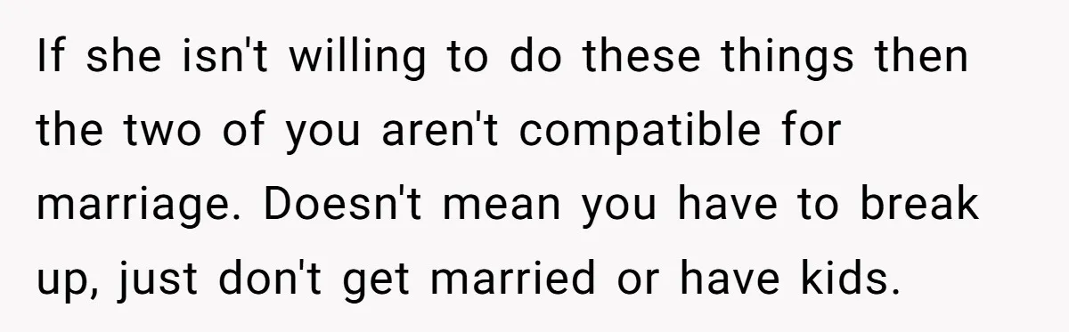 If she isn't willing to do these things then the two of you aren't compatible for marriage. Doesn't mean you have to break up, just don't get married or have...