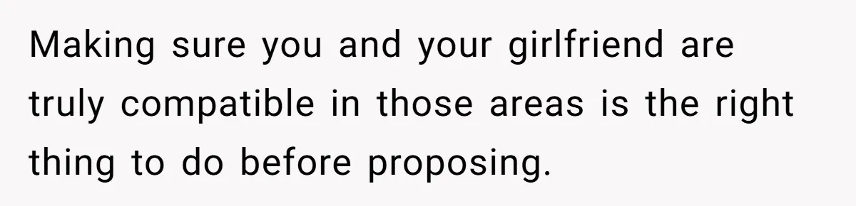 Making sure you and your girlfriend are truly compatible in those areas is the right thing to do before proposing.