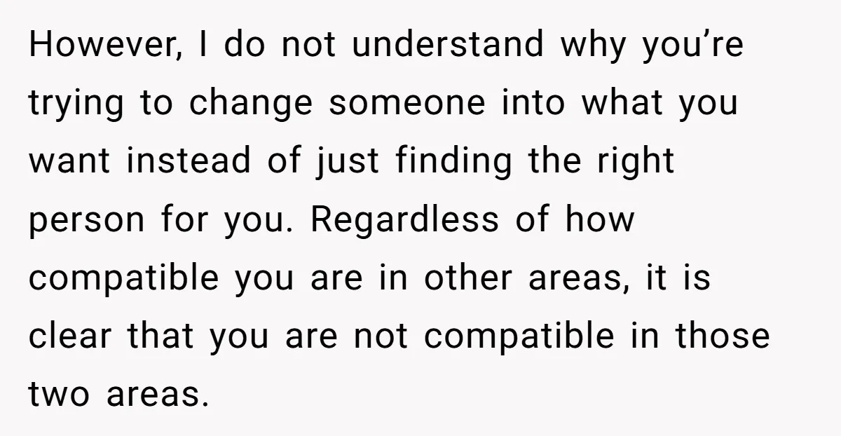 However, I do not understand why you’re trying to change someone into what you want instead of just finding the right person for you. Regardless of how compatible you are...