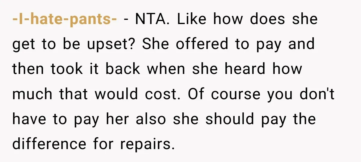 -I-hate-pants- − NTA. Like how does she get to be upset? She offered to pay and then took it back when she heard how much that would cost. Of course...