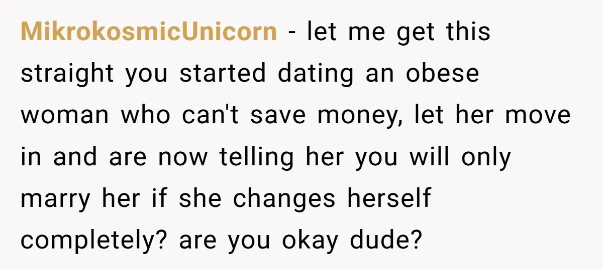 MikrokosmicUnicorn − let me get this straight you started dating an obese woman who can't save money, let her move in and are now telling her you will only marry...