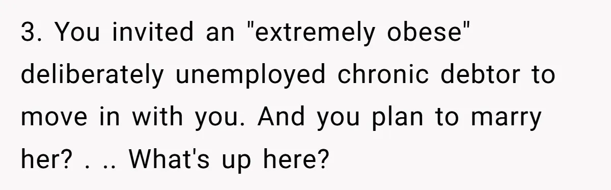 3. You invited an "extremely obese" deliberately unemployed chronic debtor to move in with you. And you plan to marry her? . .. What's up here?