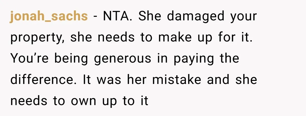 jonah_sachs − NTA. She damaged your property, she needs to make up for it. You’re being generous in paying the difference. It was her mistake and she needs to own...