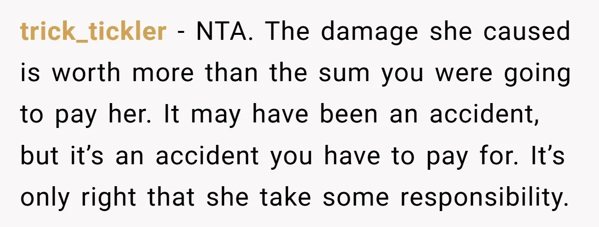 trick_tickler − NTA. The damage she caused is worth more than the sum you were going to pay her. It may have been an accident, but it’s an accident you...