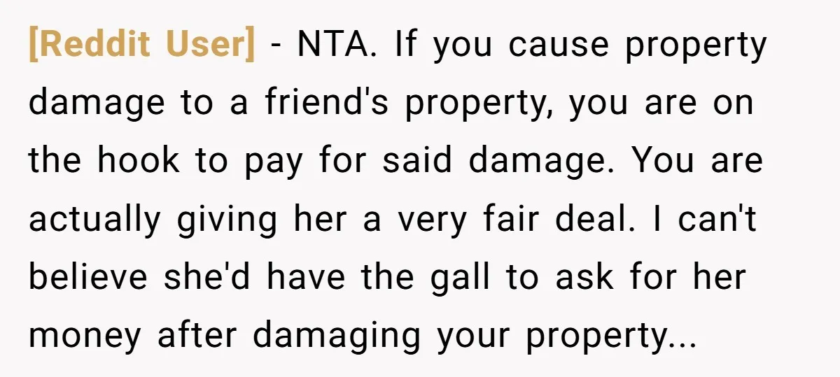 [Reddit User] − NTA. If you cause property damage to a friend's property, you are on the hook to pay for said damage. You are actually giving her a very...
