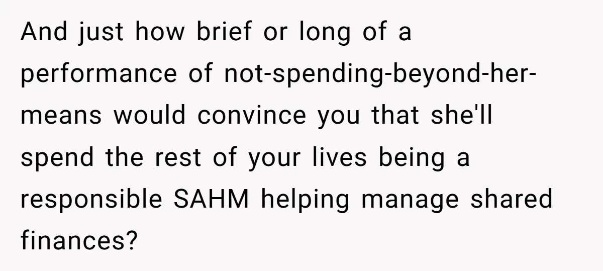 And just how brief or long of a performance of not-spending-beyond-her-means would convince you that she'll spend the rest of your lives being a responsible SAHM helping manage shared finances?