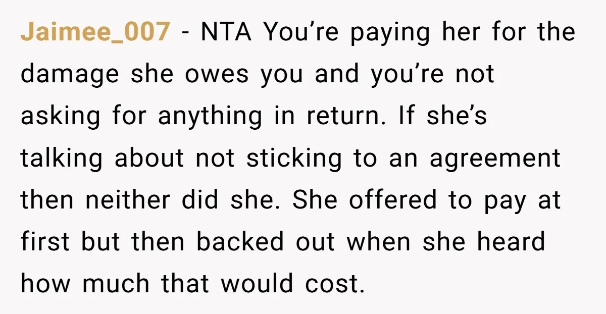 Jaimee_007 − NTA You’re paying her for the damage she owes you and you’re not asking for anything in return. If she’s talking about not sticking to an agreement then...