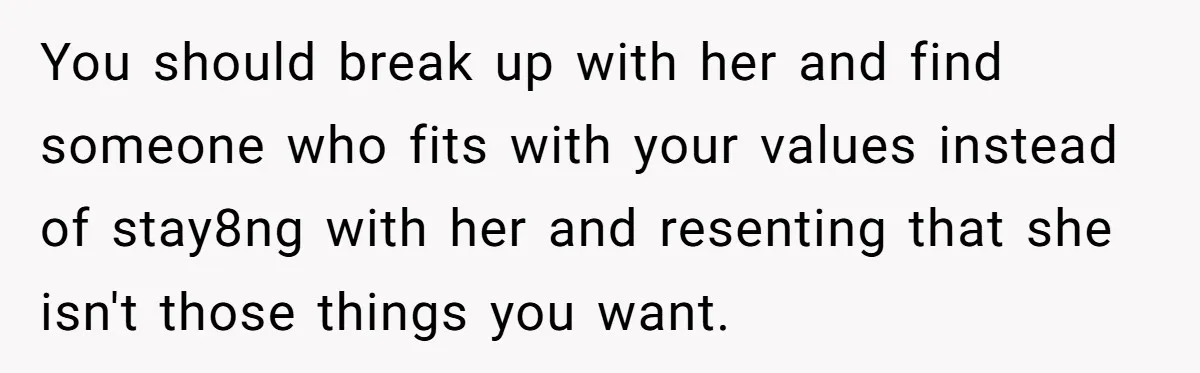 You should break up with her and find someone who fits with your values instead of stay8ng with her and resenting that she isn't those things you want.