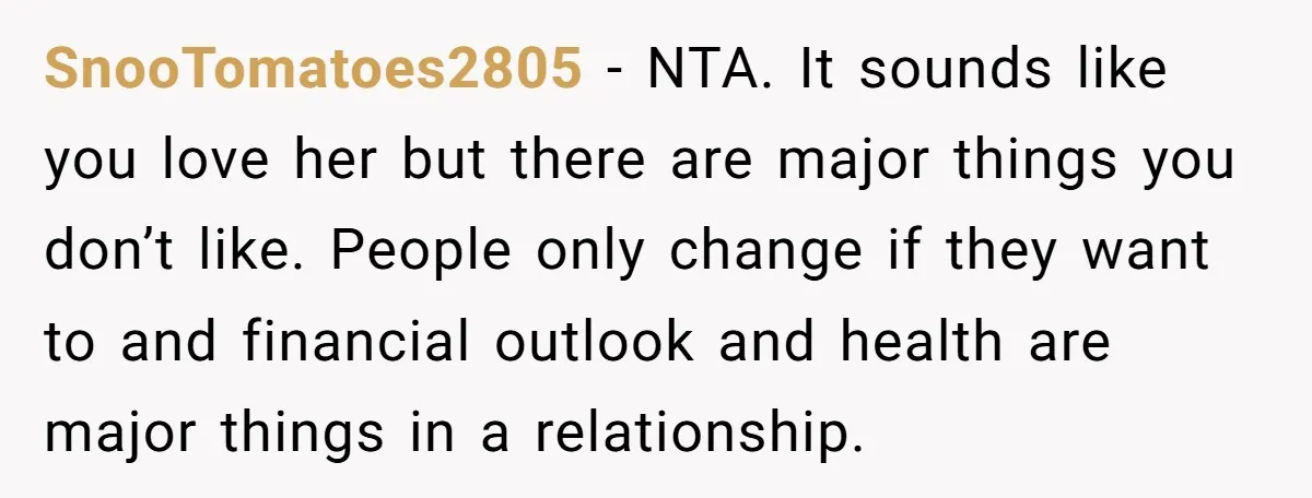 SnooTomatoes2805 − NTA. It sounds like you love her but there are major things you don’t like. People only change if they want to and financial outlook and health are...