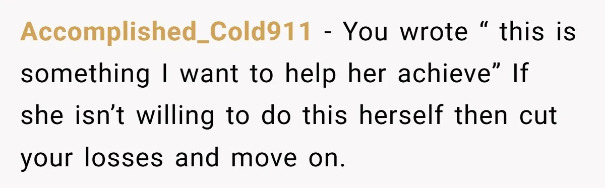 Accomplished_Cold911 − You wrote “ this is something I want to help her achieve” If she isn’t willing to do this herself then cut your losses and move on.