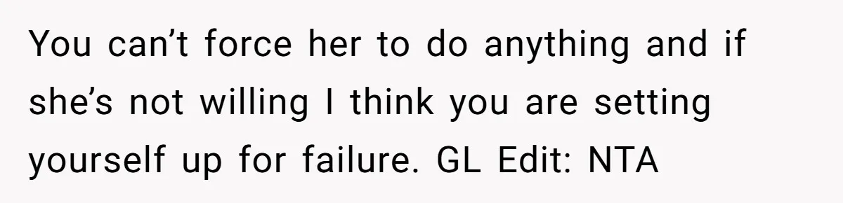 You can’t force her to do anything and if she’s not willing I think you are setting yourself up for failure. GL Edit: NTA