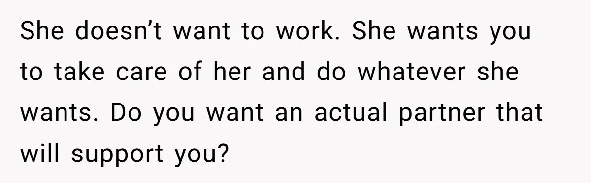 She doesn’t want to work. She wants you to take care of her and do whatever she wants. Do you want an actual partner that will support you?