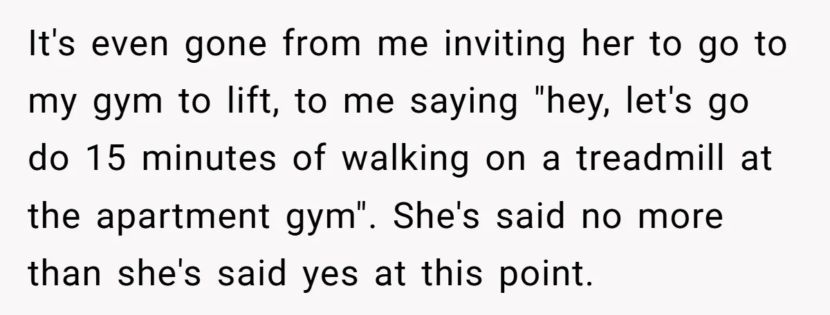It's even gone from me inviting her to go to my gym to lift, to me saying "hey, let's go do 15 minutes of walking on a treadmill at the...